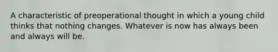 A characteristic of preoperational thought in which a young child thinks that nothing changes. Whatever is now has always been and always will be.