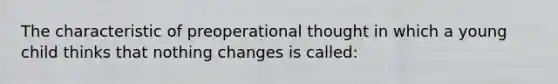 The characteristic of preoperational thought in which a young child thinks that nothing changes is called: