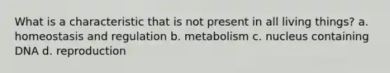 What is a characteristic that is not present in all living things? a. homeostasis and regulation b. metabolism c. nucleus containing DNA d. reproduction