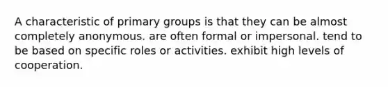 A characteristic of primary groups is that they can be almost completely anonymous. are often formal or impersonal. tend to be based on specific roles or activities. exhibit high levels of cooperation.