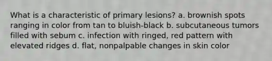 What is a characteristic of primary lesions? a. brownish spots ranging in color from tan to bluish-black b. subcutaneous tumors filled with sebum c. infection with ringed, red pattern with elevated ridges d. flat, nonpalpable changes in skin color