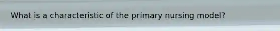 What is a characteristic of the primary nursing model?