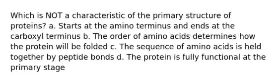 Which is NOT a characteristic of the primary structure of proteins? a. Starts at the amino terminus and ends at the carboxyl terminus b. The order of amino acids determines how the protein will be folded c. The sequence of amino acids is held together by peptide bonds d. The protein is fully functional at the primary stage