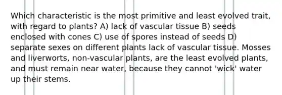 Which characteristic is the most primitive and least evolved trait, with regard to plants? A) lack of vascular tissue B) seeds enclosed with cones C) use of spores instead of seeds D) separate sexes on different plants lack of vascular tissue. Mosses and liverworts, non-vascular plants, are the least evolved plants, and must remain near water, because they cannot 'wick' water up their stems.