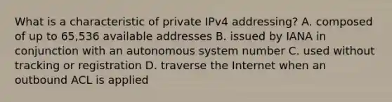 What is a characteristic of private IPv4 addressing? A. composed of up to 65,536 available addresses B. issued by IANA in conjunction with an autonomous system number C. used without tracking or registration D. traverse the Internet when an outbound ACL is applied