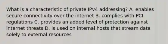 What is a characteristic of private IPv4 addressing? A. enables secure connectivity over the internet B. complies with PCI regulations C. provides an added level of protection against internet threats D. is used on internal hosts that stream data solely to external resources