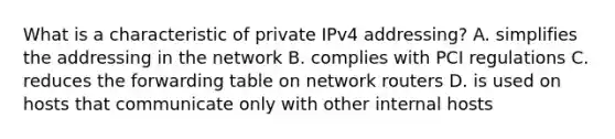 What is a characteristic of private IPv4 addressing? A. simplifies the addressing in the network B. complies with PCI regulations C. reduces the forwarding table on network routers D. is used on hosts that communicate only with other internal hosts