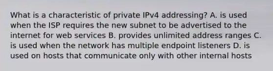 What is a characteristic of private IPv4 addressing? A. is used when the ISP requires the new subnet to be advertised to the internet for web services B. provides unlimited address ranges C. is used when the network has multiple endpoint listeners D. is used on hosts that communicate only with other internal hosts