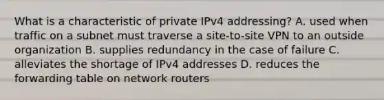 What is a characteristic of private IPv4 addressing? A. used when traffic on a subnet must traverse a site-to-site VPN to an outside organization B. supplies redundancy in the case of failure C. alleviates the shortage of IPv4 addresses D. reduces the forwarding table on network routers