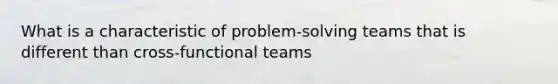 What is a characteristic of problem-solving teams that is different than cross-functional teams