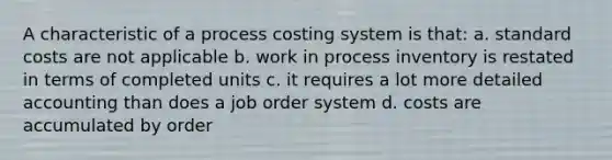 A characteristic of a process costing system is that: a. <a href='https://www.questionai.com/knowledge/k66rzHC4Lr-standard-costs' class='anchor-knowledge'>standard costs</a> are not applicable b. work in process inventory is restated in terms of completed units c. it requires a lot more detailed accounting than does a job order system d. costs are accumulated by order