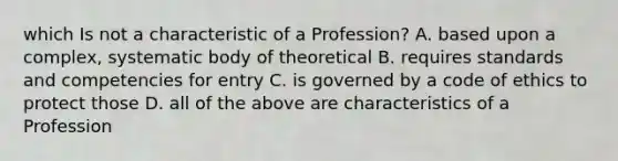 which Is not a characteristic of a Profession? A. based upon a complex, systematic body of theoretical B. requires standards and competencies for entry C. is governed by a code of ethics to protect those D. all of the above are characteristics of a Profession