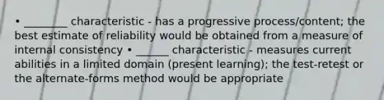 • ________ characteristic - has a progressive process/content; the best estimate of reliability would be obtained from a measure of internal consistency • ______ characteristic - measures current abilities in a limited domain (present learning); the test-retest or the alternate-forms method would be appropriate