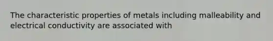 The characteristic properties of metals including malleability and electrical conductivity are associated with