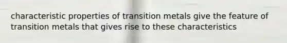 characteristic properties of transition metals give the feature of transition metals that gives rise to these characteristics