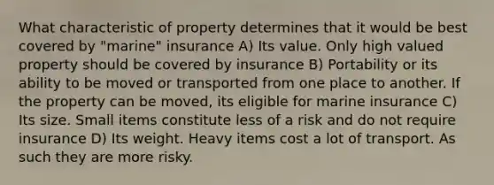 What characteristic of property determines that it would be best covered by "marine" insurance A) Its value. Only high valued property should be covered by insurance B) Portability or its ability to be moved or transported from one place to another. If the property can be moved, its eligible for marine insurance C) Its size. Small items constitute less of a risk and do not require insurance D) Its weight. Heavy items cost a lot of transport. As such they are more risky.