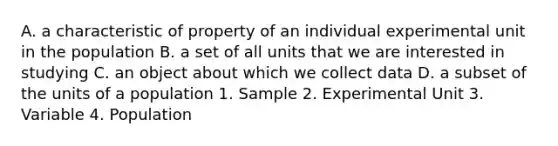 A. a characteristic of property of an individual experimental unit in the population B. a set of all units that we are interested in studying C. an object about which we collect data D. a subset of the units of a population 1. Sample 2. Experimental Unit 3. Variable 4. Population