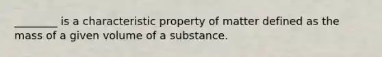 ________ is a characteristic property of matter defined as the mass of a given volume of a substance.