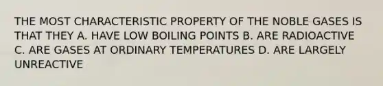 THE MOST CHARACTERISTIC PROPERTY OF THE NOBLE GASES IS THAT THEY A. HAVE LOW BOILING POINTS B. ARE RADIOACTIVE C. ARE GASES AT ORDINARY TEMPERATURES D. ARE LARGELY UNREACTIVE