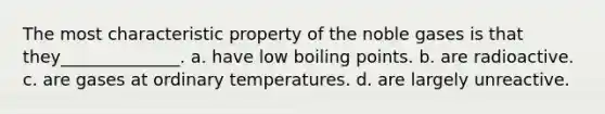 The most characteristic property of the noble gases is that they______________. a. have low boiling points. b. are radioactive. c. are gases at ordinary temperatures. d. are largely unreactive.