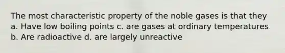 The most characteristic property of the noble gases is that they a. Have low boiling points c. are gases at ordinary temperatures b. Are radioactive d. are largely unreactive