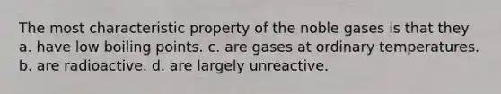 The most characteristic property of the noble gases is that they a. have low boiling points. c. are gases at ordinary temperatures. b. are radioactive. d. are largely unreactive.