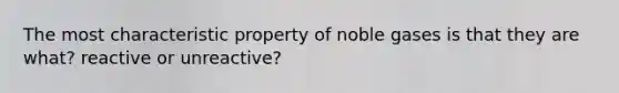 The most characteristic property of noble gases is that they are what? reactive or unreactive?