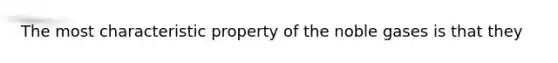 The most characteristic property of the noble gases is that they