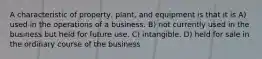 A characteristic of property, plant, and equipment is that it is A) used in the operations of a business. B) not currently used in the business but held for future use. C) intangible. D) held for sale in the ordinary course of the business