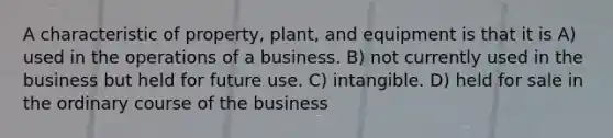 A characteristic of property, plant, and equipment is that it is A) used in the operations of a business. B) not currently used in the business but held for future use. C) intangible. D) held for sale in the ordinary course of the business