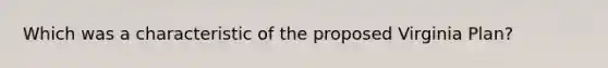 Which was a characteristic of the proposed Virginia Plan?