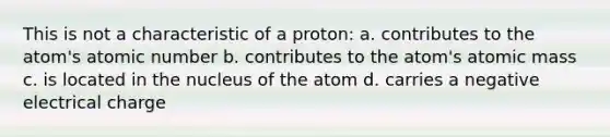 This is not a characteristic of a proton: a. contributes to the atom's atomic number b. contributes to the atom's atomic mass c. is located in the nucleus of the atom d. carries a negative electrical charge