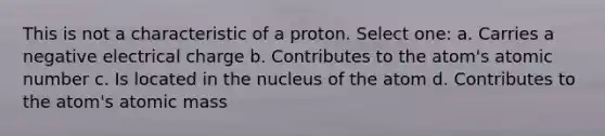 This is not a characteristic of a proton. Select one: a. Carries a negative electrical charge b. Contributes to the atom's atomic number c. Is located in the nucleus of the atom d. Contributes to the atom's atomic mass