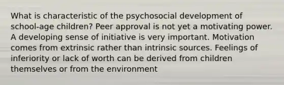 What is characteristic of the psychosocial development of school-age children? Peer approval is not yet a motivating power. A developing sense of initiative is very important. Motivation comes from extrinsic rather than intrinsic sources. Feelings of inferiority or lack of worth can be derived from children themselves or from the environment