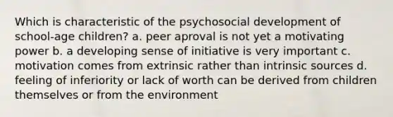 Which is characteristic of the psychosocial development of school-age children? a. peer aproval is not yet a motivating power b. a developing sense of initiative is very important c. motivation comes from extrinsic rather than intrinsic sources d. feeling of inferiority or lack of worth can be derived from children themselves or from the environment