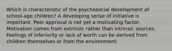 Which is characteristic of the psychosocial development of school-age children? A developing sense of initiative is important. Peer approval is not yet a motivating factor. Motivation comes from extrinsic rather than intrinsic sources. Feelings of inferiority or lack of worth can be derived from children themselves or from the environment.