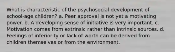 What is characteristic of the psychosocial development of school-age children? a. Peer approval is not yet a motivating power. b. A developing sense of initiative is very important. c. Motivation comes from extrinsic rather than intrinsic sources. d. Feelings of inferiority or lack of worth can be derived from children themselves or from the environment.