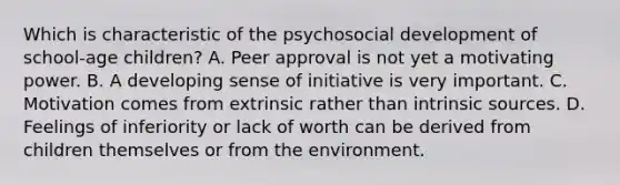 Which is characteristic of the psychosocial development of school-age children? A. Peer approval is not yet a motivating power. B. A developing sense of initiative is very important. C. Motivation comes from extrinsic rather than intrinsic sources. D. Feelings of inferiority or lack of worth can be derived from children themselves or from the environment.