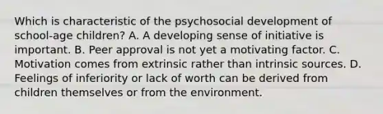 Which is characteristic of the psychosocial development of school-age children? A. A developing sense of initiative is important. B. Peer approval is not yet a motivating factor. C. Motivation comes from extrinsic rather than intrinsic sources. D. Feelings of inferiority or lack of worth can be derived from children themselves or from the environment.