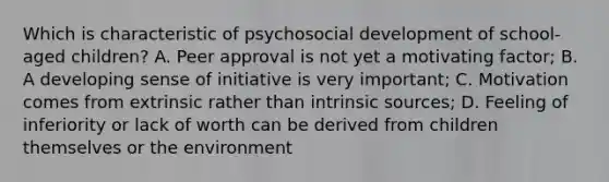 Which is characteristic of psychosocial development of school-aged children? A. Peer approval is not yet a motivating factor; B. A developing sense of initiative is very important; C. Motivation comes from extrinsic rather than intrinsic sources; D. Feeling of inferiority or lack of worth can be derived from children themselves or the environment