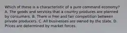 Which of these is a characteristic of a pure command economy? A. The goods and services that a country produces are planned by consumers. B. There is free and fair competition between private producers. C. All businesses are owned by the state. D. Prices are determined by market forces.