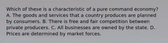 Which of these is a characteristic of a pure command economy? A. The goods and services that a country produces are planned by consumers. B. There is free and fair competition between private producers. C. All businesses are owned by the state. D. Prices are determined by market forces.