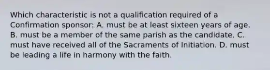 Which characteristic is not a qualification required of a Confirmation sponsor: A. must be at least sixteen years of age. B. must be a member of the same parish as the candidate. C. must have received all of the Sacraments of Initiation. D. must be leading a life in harmony with the faith.