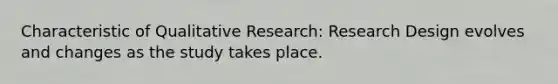 Characteristic of Qualitative Research: Research Design evolves and changes as the study takes place.