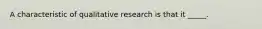 A characteristic of qualitative research is that it _____.