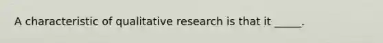 A characteristic of qualitative research is that it _____.