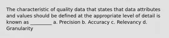 The characteristic of quality data that states that data attributes and values should be defined at the appropriate level of detail is known as _________ a. Precision b. Accuracy c. Relevancy d. Granularity