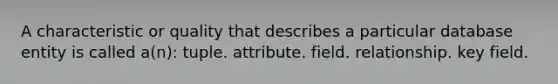 A characteristic or quality that describes a particular database entity is called a(n): tuple. attribute. field. relationship. key field.