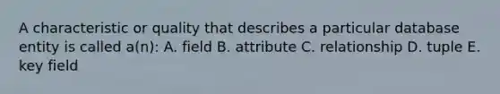 A characteristic or quality that describes a particular database entity is called a(n): A. field B. attribute C. relationship D. tuple E. key field