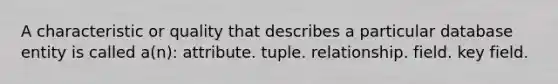 A characteristic or quality that describes a particular database entity is called a(n): attribute. tuple. relationship. field. key field.